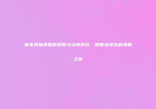 张家界瑞美整形医院与诊所对比：明智选择您的美丽之旅