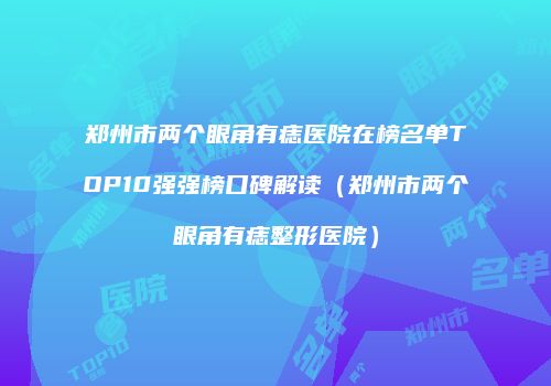 郑州市两个眼角有痣医院在榜名单TOP10强强榜口碑解读（郑州市两个眼角有痣整形医院）