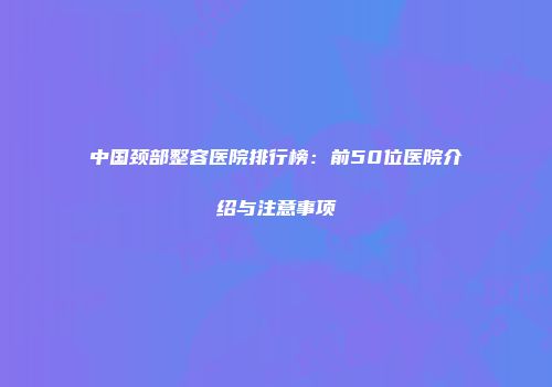 中国颈部整容医院排行榜：前50位医院介绍与注意事项