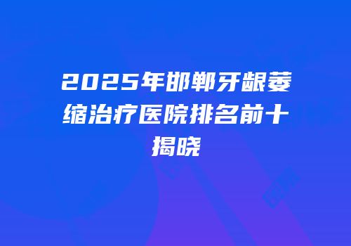 2025年邯郸牙龈萎缩治疗医院排名前十揭晓