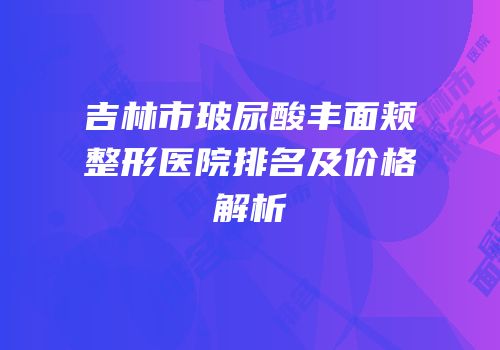 吉林市玻尿酸丰面颊整形医院排名及价格解析