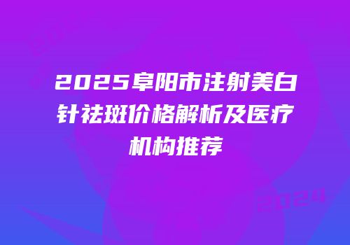 2025阜阳市注射美白针祛斑价格解析及医疗机构推荐