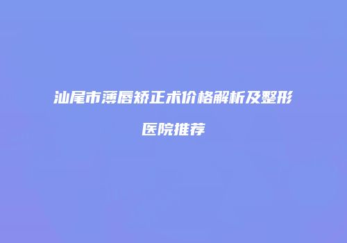 汕尾市薄唇矫正术价格解析及整形医院推荐