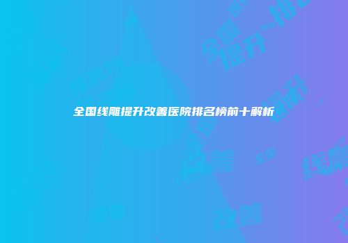 全国线雕提升改善医院排名榜前十解析
