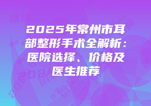 2025年常州市耳部整形手术全解析：医院选择、价格及医生推荐