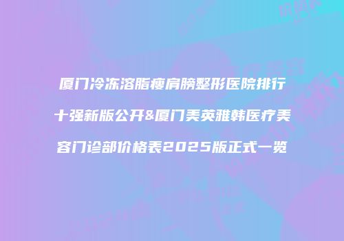 厦门冷冻溶脂瘦肩膀整形医院排行十强新版公开&厦门美英雅韩医疗美容门诊部价格表2025版正式一览