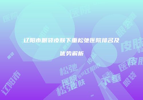 辽阳市眼袋皮肤下垂松弛医院排名及优势解析