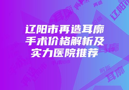 辽阳市再造耳廓手术价格解析及实力医院推荐