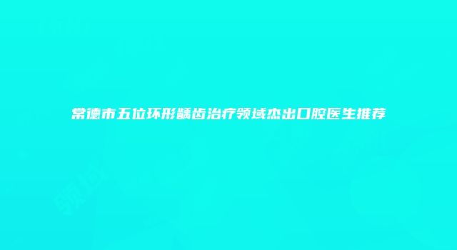 常德市五位环形龋齿治疗领域杰出口腔医生推荐