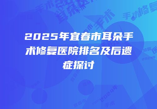 2025年宜春市耳朵手术修复医院排名及后遗症探讨