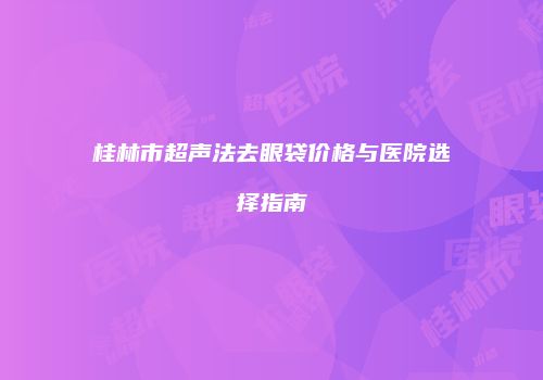 桂林市超声法去眼袋价格与医院选择指南