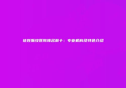 祛妊娠纹医院排名前十：专业机构及特色介绍