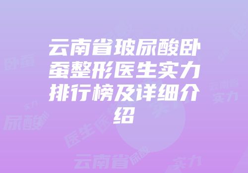 云南省玻尿酸卧蚕整形医生实力排行榜及详细介绍