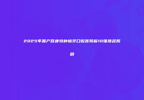 2025年国产百康特种植牙口腔医院前10强排名揭晓