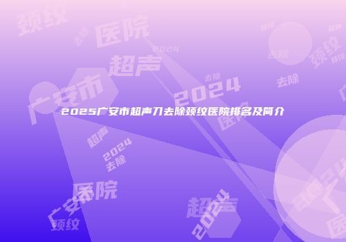 2025广安市超声刀去除颈纹医院排名及简介