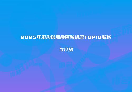 2025年泪沟玻尿酸医院排名TOP10解析与介绍