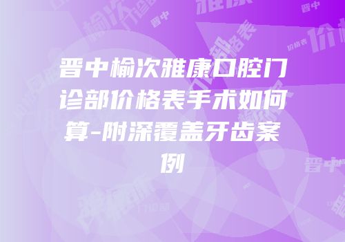 晋中榆次雅康口腔门诊部价格表手术如何算-附深覆盖牙齿案例