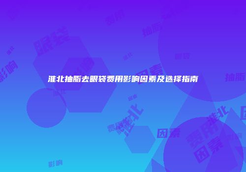 淮北抽脂去眼袋费用影响因素及选择指南