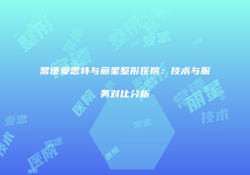 常德爱思特与丽星整形医院：技术与服务对比分析