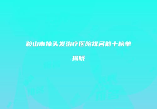 鞍山市掉头发治疗医院排名前十榜单揭晓