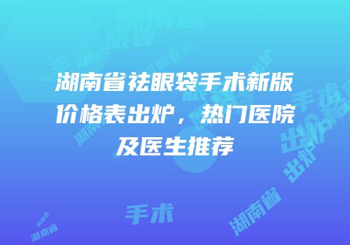 湖南省祛眼袋手术新版价格表出炉，热门医院及医生推荐