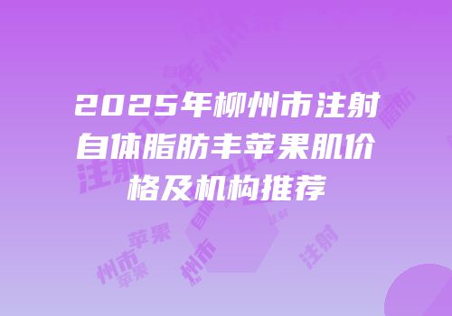 2025年柳州市注射自体脂肪丰苹果肌价格及机构推荐