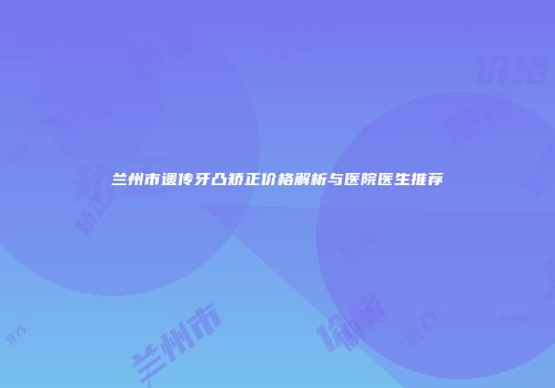 兰州市遗传牙凸矫正价格解析与医院医生推荐