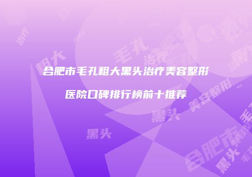 合肥市毛孔粗大黑头治疗美容整形医院口碑排行榜前十推荐