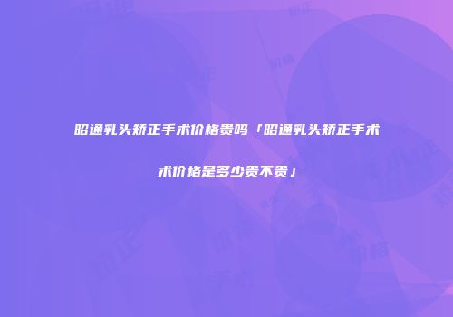昭通乳头矫正手术价格贵吗「昭通乳头矫正手术术价格是多少贵不贵」