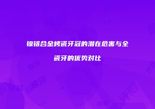 镍铬合金烤瓷牙冠的潜在危害与全瓷牙的优势对比