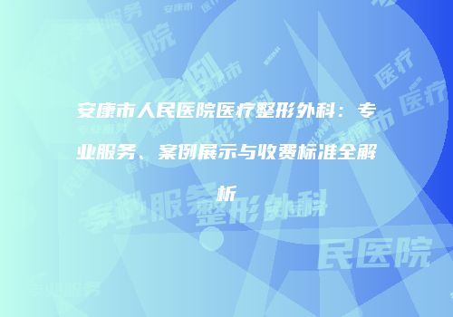 安康市人民医院医疗整形外科：专业服务、案例展示与收费标准全解析