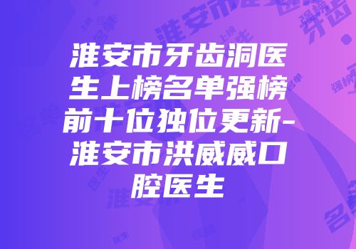 淮安市牙齿洞医生上榜名单强榜前十位独位更新-淮安市洪威威口腔医生