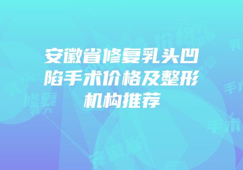 安徽省修复乳头凹陷手术价格及整形机构推荐