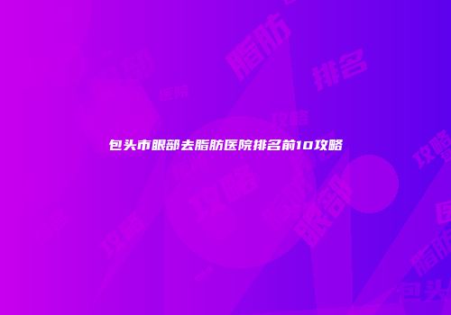 包头市眼部去脂肪医院排名前10攻略