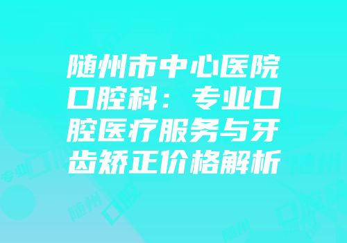 随州市中心医院口腔科：专业口腔医疗服务与牙齿矫正价格解析