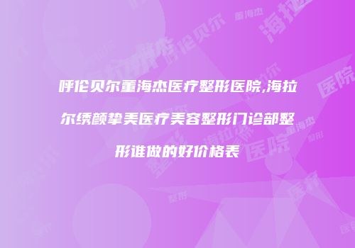 呼伦贝尔董海杰医疗整形医院,海拉尔绣颜挚美医疗美容整形门诊部整形谁做的好价格表