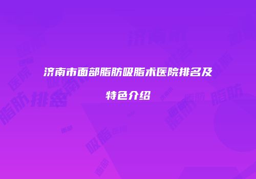 济南市面部脂肪吸脂术医院排名及特色介绍