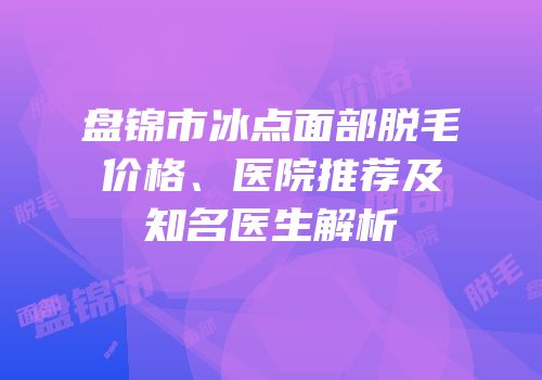 盘锦市冰点面部脱毛价格、医院推荐及知名医生解析