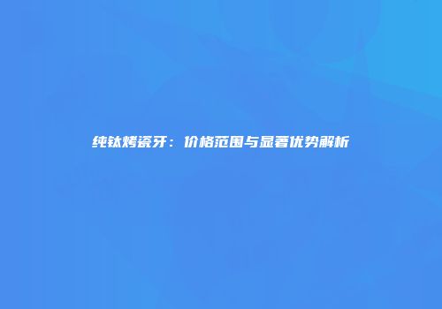 纯钛烤瓷牙：价格范围与显著优势解析