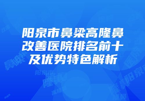 阳泉市鼻梁高隆鼻改善医院排名前十及优势特色解析