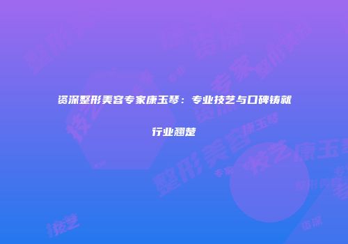 资深整形美容专家康玉琴：专业技艺与口碑铸就行业翘楚