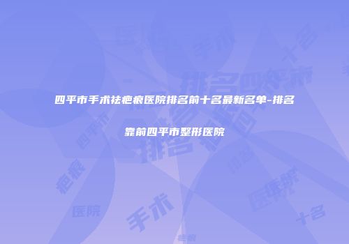 四平市手术祛疤痕医院排名前十名最新名单-排名靠前四平市整形医院
