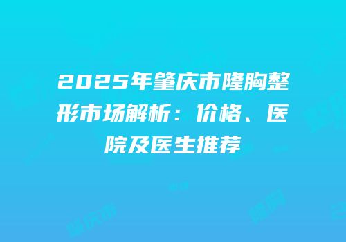 2025年肇庆市隆胸整形市场解析：价格、医院及医生推荐