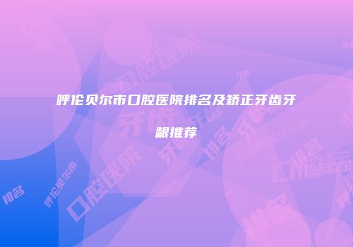 呼伦贝尔市口腔医院排名及矫正牙齿牙龈推荐