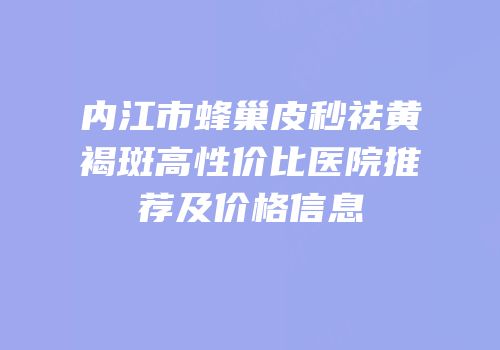 内江市蜂巢皮秒祛黄褐斑高性价比医院推荐及价格信息