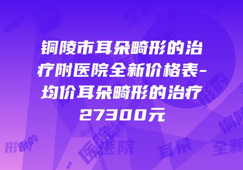 铜陵市耳朵畸形的治疗附医院全新价格表-均价耳朵畸形的治疗27300元