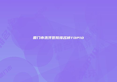 厦门市洗牙医院排名榜TOP10
