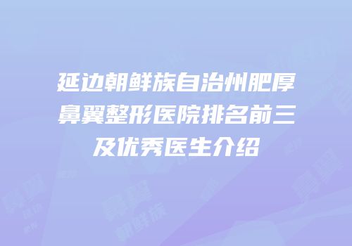 延边朝鲜族自治州肥厚鼻翼整形医院排名前三及优秀医生介绍