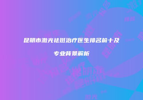 昆明市激光祛斑治疗医生排名前十及专业背景解析