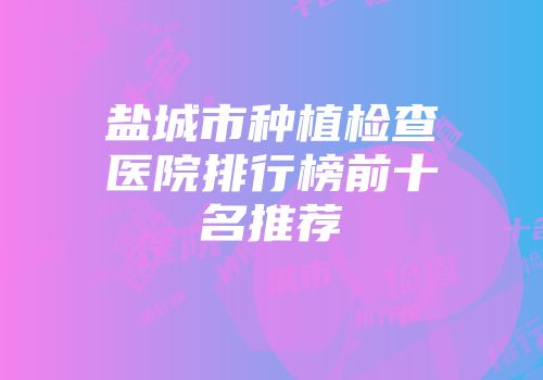 盐城市种植检查医院排行榜前十名推荐